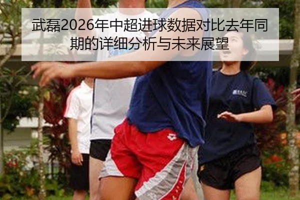 武磊2026年中超进球数据对比去年同期的详细分析与未来展望
