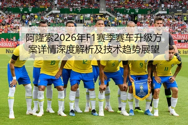 阿隆索2026年F1赛季赛车升级方案详情深度解析及技术趋势展望